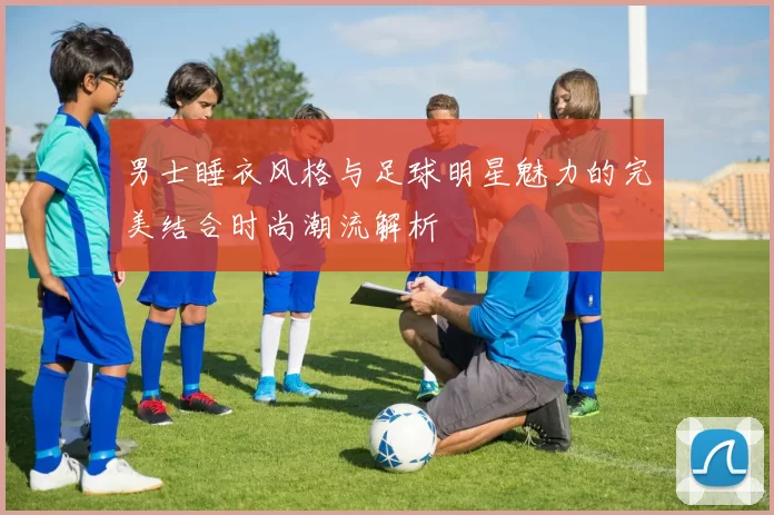 男士睡衣风格与足球明星魅力的完美结合时尚潮流解析