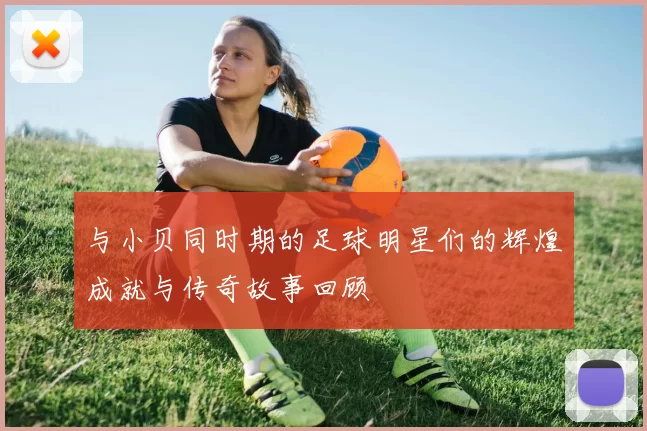 与小贝同时期的足球明星们的辉煌成就与传奇故事回顾