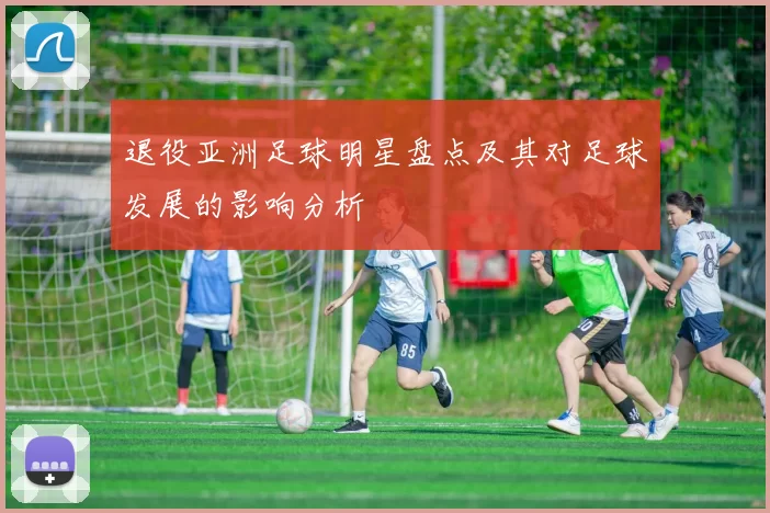 退役亚洲足球明星盘点及其对足球发展的影响分析