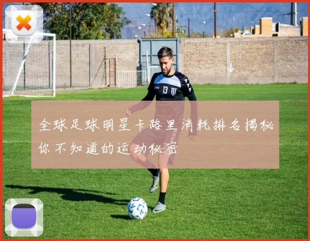 全球足球明星卡路里消耗排名揭秘你不知道的运动秘密
