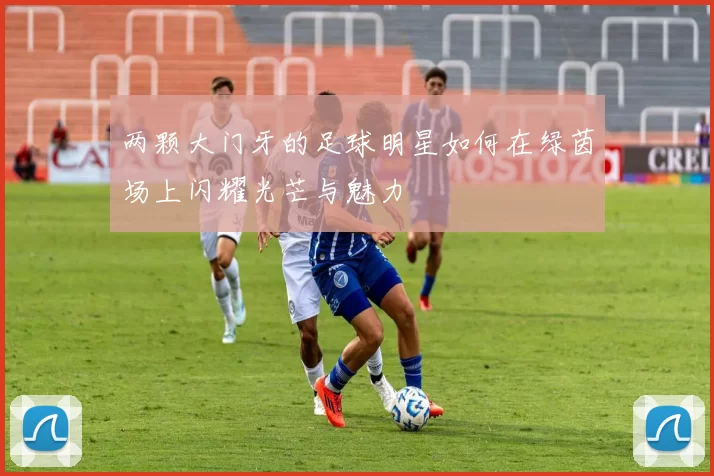 两颗大门牙的足球明星如何在绿茵场上闪耀光芒与魅力