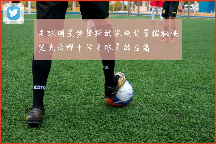 足球明星努努斯的家族背景揭秘他究竟是哪个传奇球员的后裔