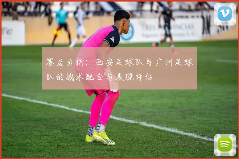 赛后分析：西安足球队与广州足球队的战术配合与表现评估