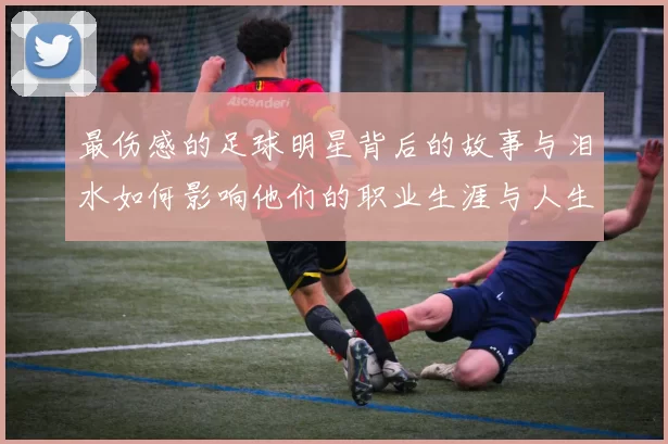 最伤感的足球明星背后的故事与泪水如何影响他们的职业生涯与人生选择