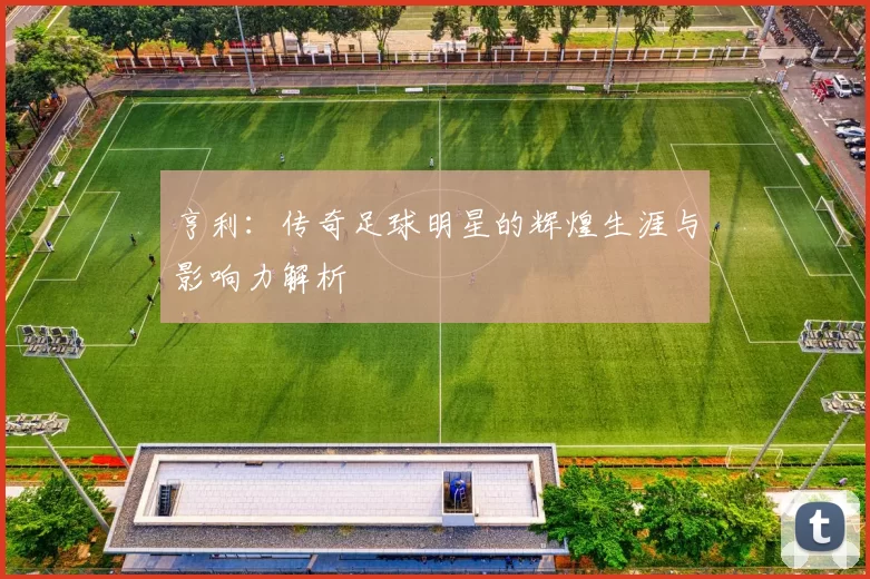 亨利：传奇足球明星的辉煌生涯与影响力解析