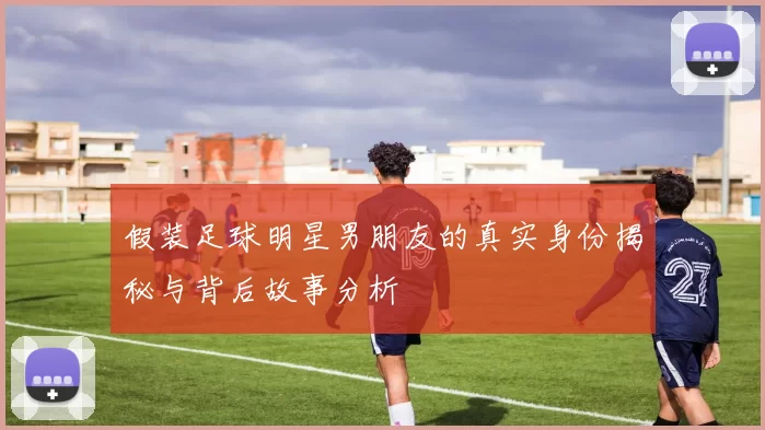 假装足球明星男朋友的真实身份揭秘与背后故事分析