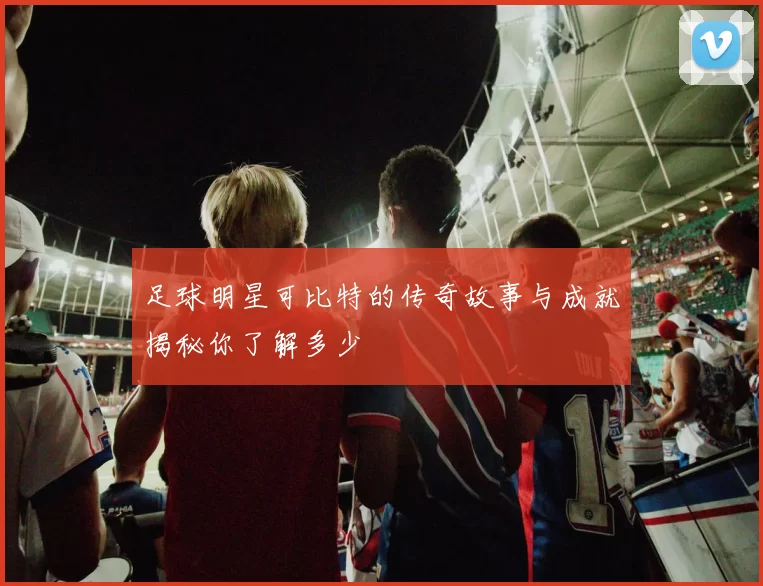 足球明星可比特的传奇故事与成就揭秘你了解多少