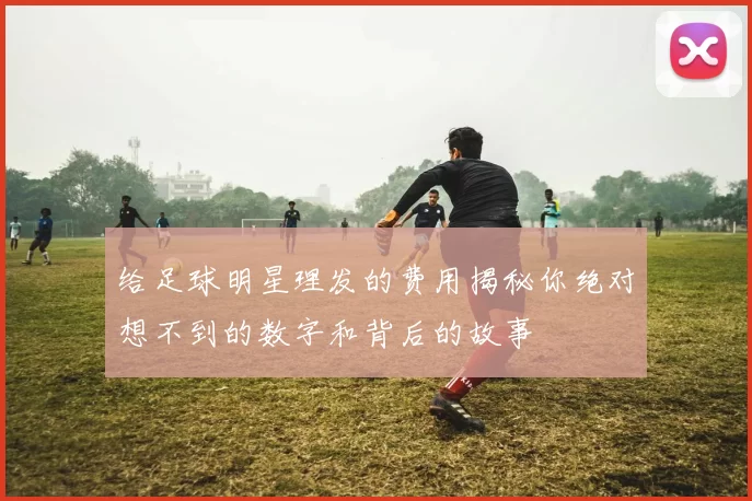 给足球明星理发的费用揭秘你绝对想不到的数字和背后的故事