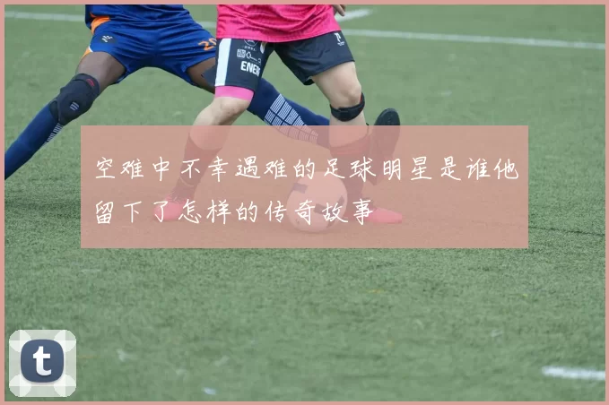 空难中不幸遇难的足球明星是谁他留下了怎样的传奇故事
